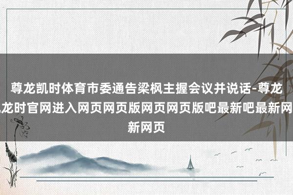 尊龙凯时体育市委通告梁枫主握会议并说话-尊龙凯龙时官网进入网页网页版网页网页版吧最新吧最新网页