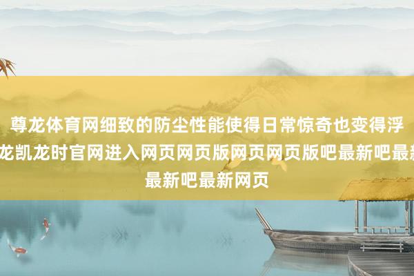 尊龙体育网细致的防尘性能使得日常惊奇也变得浮浅-尊龙凯龙时官网进入网页网页版网页网页版吧最新吧最新网页
