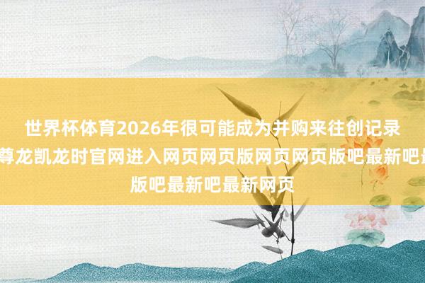 世界杯体育2026年很可能成为并购来往创记录的一年-尊龙凯龙时官网进入网页网页版网页网页版吧最新吧最新网页