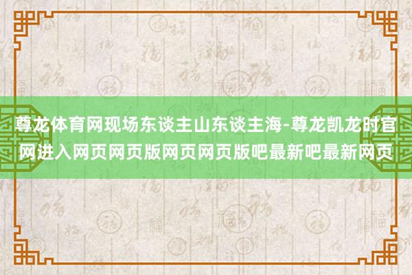 尊龙体育网现场东谈主山东谈主海-尊龙凯龙时官网进入网页网页版网页网页版吧最新吧最新网页