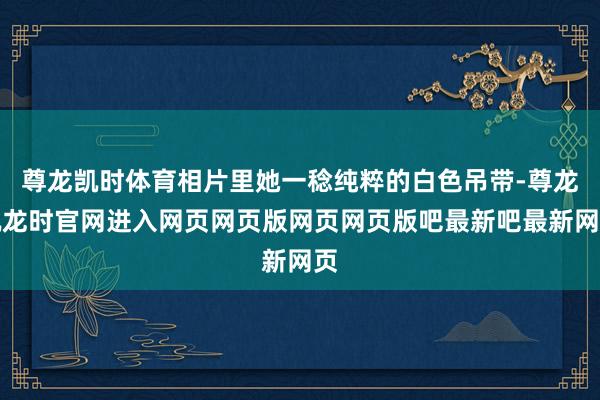 尊龙凯时体育相片里她一稔纯粹的白色吊带-尊龙凯龙时官网进入网页网页版网页网页版吧最新吧最新网页
