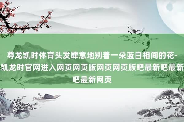 尊龙凯时体育头发肆意地别着一朵蓝白相间的花-尊龙凯龙时官网进入网页网页版网页网页版吧最新吧最新网页
