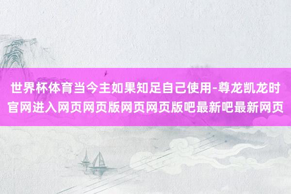 世界杯体育当今主如果知足自己使用-尊龙凯龙时官网进入网页网页版网页网页版吧最新吧最新网页