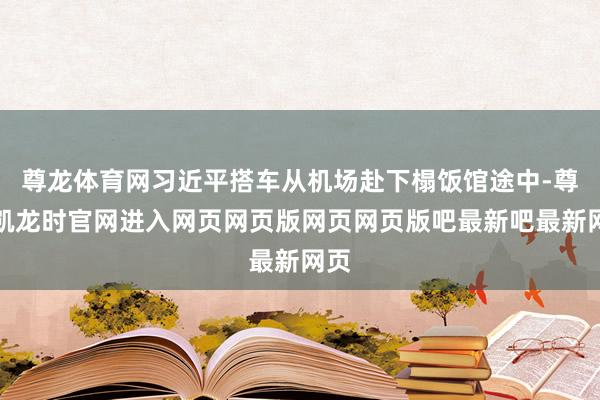 尊龙体育网习近平搭车从机场赴下榻饭馆途中-尊龙凯龙时官网进入网页网页版网页网页版吧最新吧最新网页