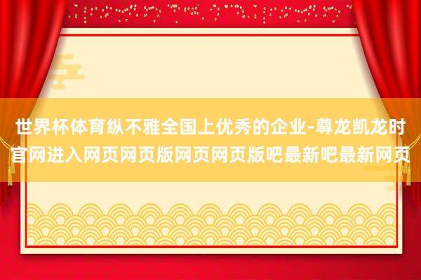 世界杯体育纵不雅全国上优秀的企业-尊龙凯龙时官网进入网页网页版网页网页版吧最新吧最新网页