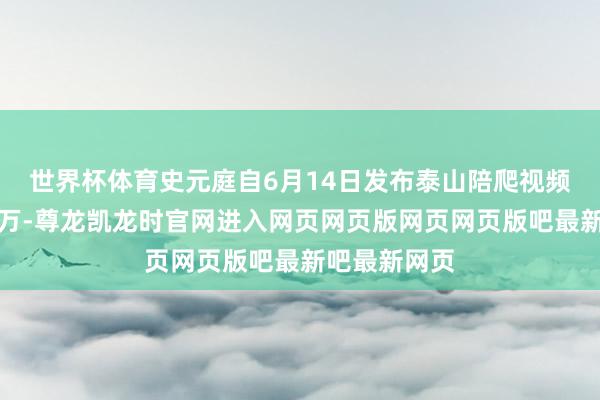 世界杯体育史元庭自6月14日发布泰山陪爬视频后涨粉超一万-尊龙凯龙时官网进入网页网页版网页网页版吧最新吧最新网页
