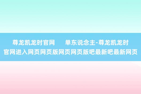 尊龙凯龙时官网      单东说念主-尊龙凯龙时官网进入网页网页版网页网页版吧最新吧最新网页