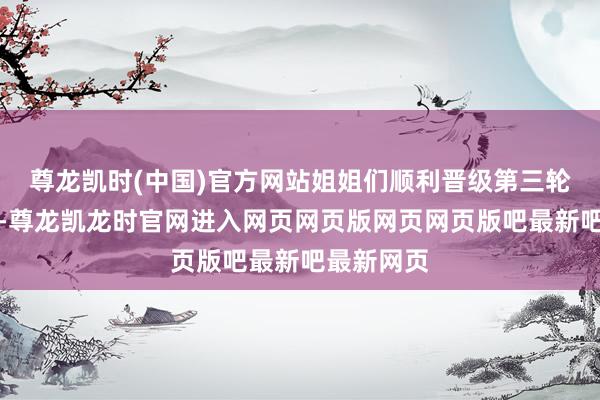 尊龙凯时(中国)官方网站姐姐们顺利晋级第三轮舞台公演-尊龙凯龙时官网进入网页网页版网页网页版吧最新吧最新网页