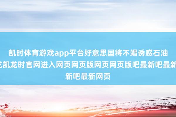 凯时体育游戏app平台好意思国将不竭诱惑石油-尊龙凯龙时官网进入网页网页版网页网页版吧最新吧最新网页