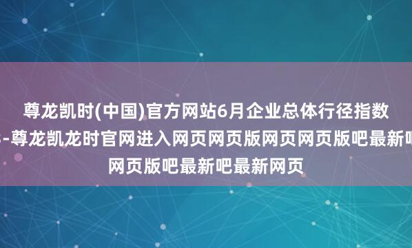 尊龙凯时(中国)官方网站　　6月企业总体行径指数降至-17.3-尊龙凯龙时官网进入网页网页版网页网页版吧最新吧最新网页