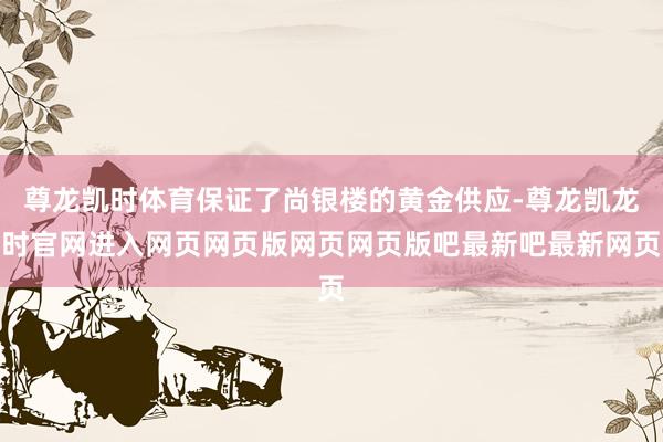 尊龙凯时体育保证了尚银楼的黄金供应-尊龙凯龙时官网进入网页网页版网页网页版吧最新吧最新网页