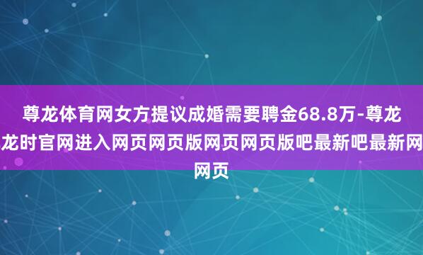 尊龙体育网女方提议成婚需要聘金68.8万-尊龙凯龙时官网进入网页网页版网页网页版吧最新吧最新网页