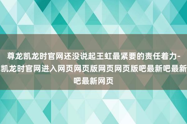 尊龙凯龙时官网还没说起王虹最紧要的责任着力-尊龙凯龙时官网进入网页网页版网页网页版吧最新吧最新网页