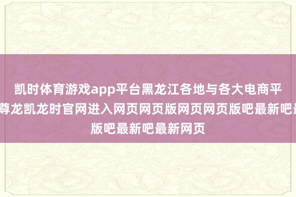 凯时体育游戏app平台黑龙江各地与各大电商平台互助-尊龙凯龙时官网进入网页网页版网页网页版吧最新吧最新网页