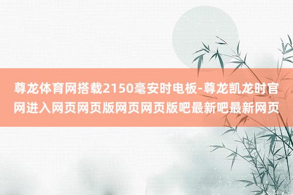 尊龙体育网搭载2150毫安时电板-尊龙凯龙时官网进入网页网页版网页网页版吧最新吧最新网页
