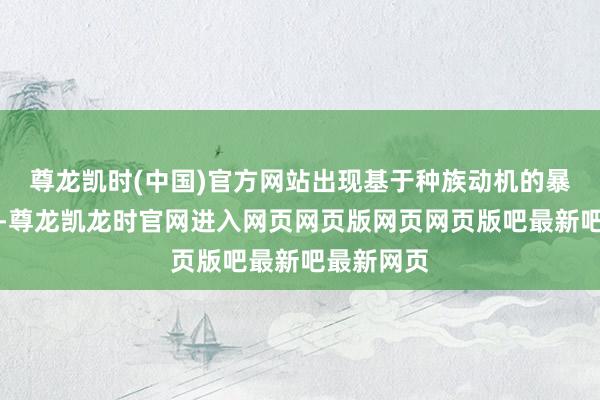 尊龙凯时(中国)官方网站出现基于种族动机的暴力和招架-尊龙凯龙时官网进入网页网页版网页网页版吧最新吧最新网页