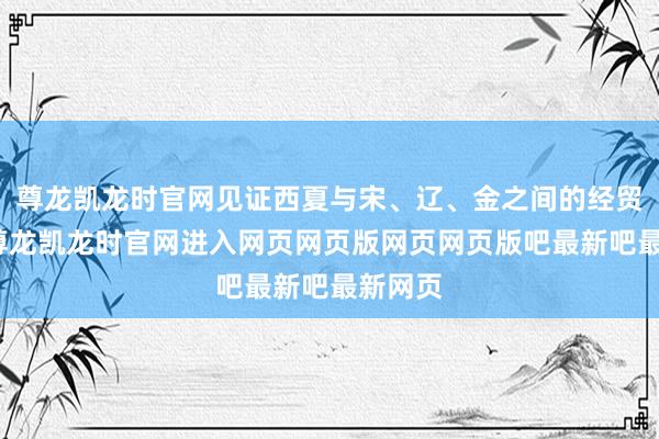 尊龙凯龙时官网见证西夏与宋、辽、金之间的经贸交游-尊龙凯龙时官网进入网页网页版网页网页版吧最新吧最新网页