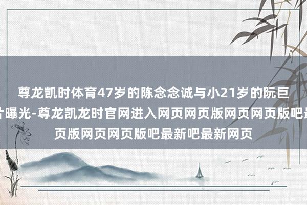 尊龙凯时体育47岁的陈念念诚与小21岁的阮巨街头牵手的像片曝光-尊龙凯龙时官网进入网页网页版网页网页版吧最新吧最新网页
