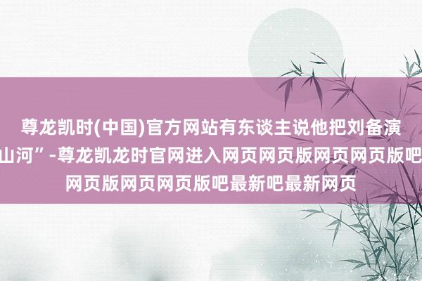 尊龙凯时(中国)官方网站有东谈主说他把刘备演成了“哭出来的山河”-尊龙凯龙时官网进入网页网页版网页网页版吧最新吧最新网页