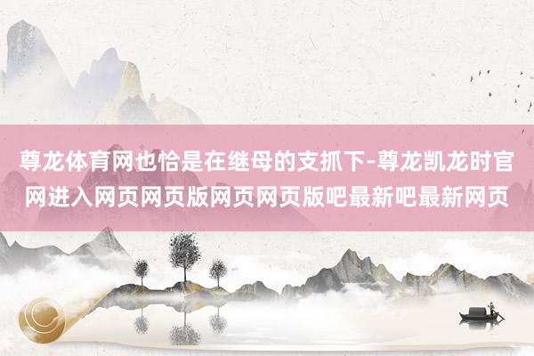 尊龙体育网也恰是在继母的支抓下-尊龙凯龙时官网进入网页网页版网页网页版吧最新吧最新网页