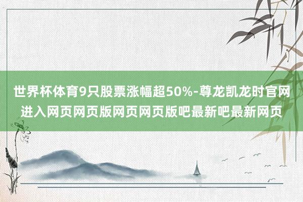 世界杯体育9只股票涨幅超50%-尊龙凯龙时官网进入网页网页版网页网页版吧最新吧最新网页