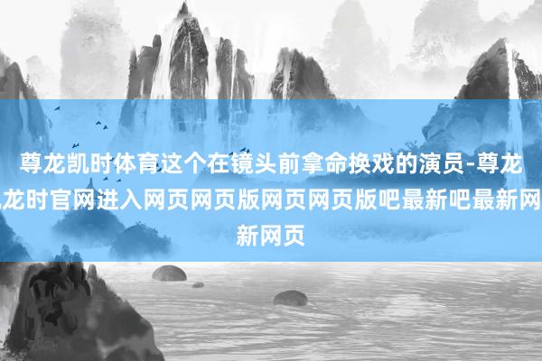 尊龙凯时体育这个在镜头前拿命换戏的演员-尊龙凯龙时官网进入网页网页版网页网页版吧最新吧最新网页