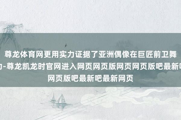 尊龙体育网更用实力证据了亚洲偶像在巨匠前卫舞台的影响力-尊龙凯龙时官网进入网页网页版网页网页版吧最新吧最新网页