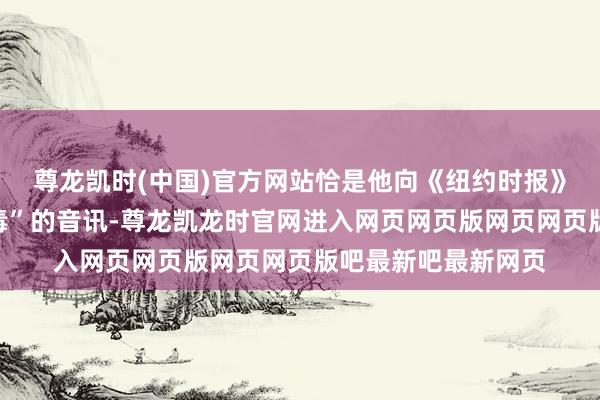 尊龙凯时(中国)官方网站恰是他向《纽约时报》提供了马斯克“吸毒”的音讯-尊龙凯龙时官网进入网页网页版网页网页版吧最新吧最新网页