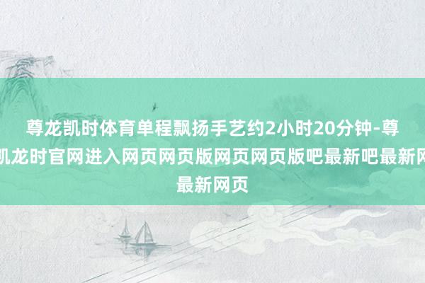 尊龙凯时体育单程飘扬手艺约2小时20分钟-尊龙凯龙时官网进入网页网页版网页网页版吧最新吧最新网页