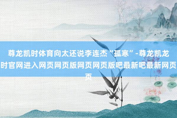 尊龙凯时体育向太还说李连杰“孤寒”-尊龙凯龙时官网进入网页网页版网页网页版吧最新吧最新网页