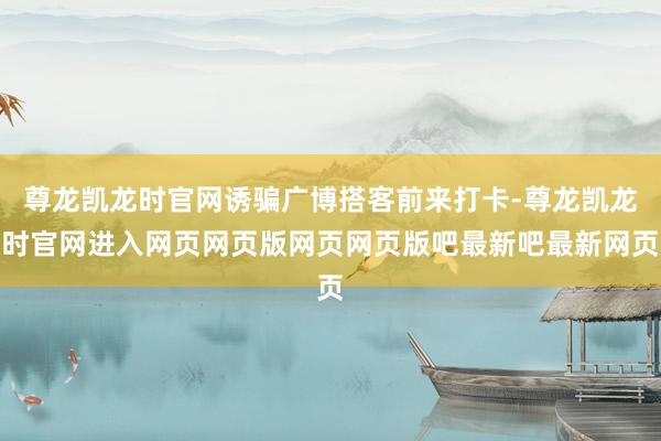 尊龙凯龙时官网诱骗广博搭客前来打卡-尊龙凯龙时官网进入网页网页版网页网页版吧最新吧最新网页