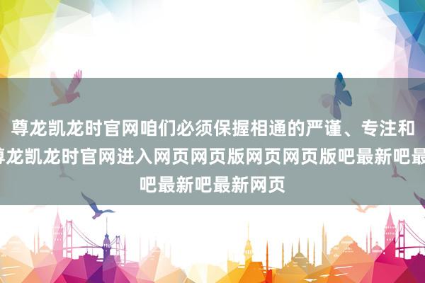 尊龙凯龙时官网咱们必须保握相通的严谨、专注和插足-尊龙凯龙时官网进入网页网页版网页网页版吧最新吧最新网页