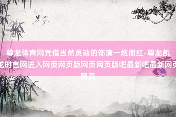 尊龙体育网凭借当然灵动的饰演一炮而红-尊龙凯龙时官网进入网页网页版网页网页版吧最新吧最新网页