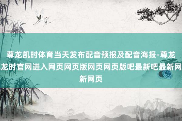 尊龙凯时体育当天发布配音预报及配音海报-尊龙凯龙时官网进入网页网页版网页网页版吧最新吧最新网页