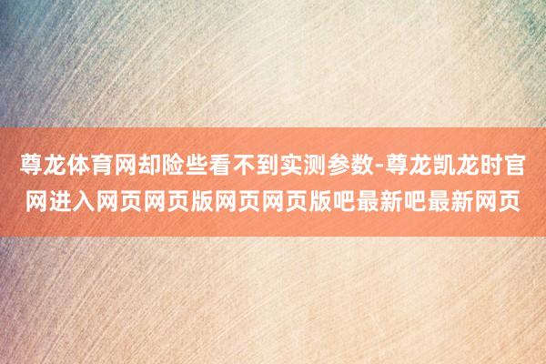 尊龙体育网却险些看不到实测参数-尊龙凯龙时官网进入网页网页版网页网页版吧最新吧最新网页