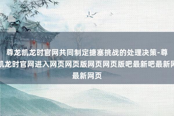 尊龙凯龙时官网共同制定搪塞挑战的处理决策-尊龙凯龙时官网进入网页网页版网页网页版吧最新吧最新网页