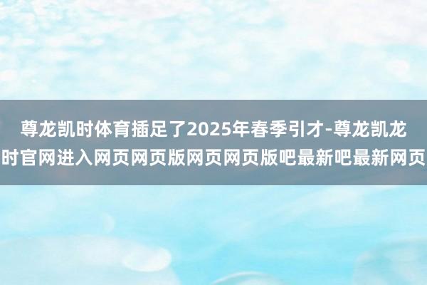 尊龙凯时体育插足了2025年春季引才-尊龙凯龙时官网进入网页网页版网页网页版吧最新吧最新网页