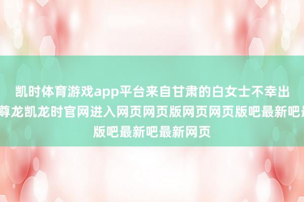 凯时体育游戏app平台来自甘肃的白女士不幸出了车祸-尊龙凯龙时官网进入网页网页版网页网页版吧最新吧最新网页