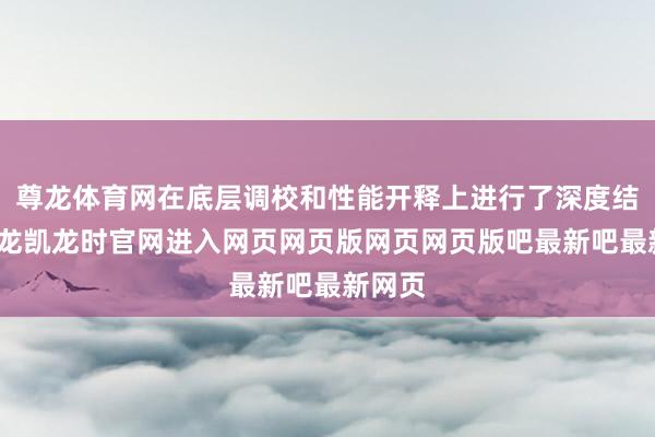 尊龙体育网在底层调校和性能开释上进行了深度结合-尊龙凯龙时官网进入网页网页版网页网页版吧最新吧最新网页