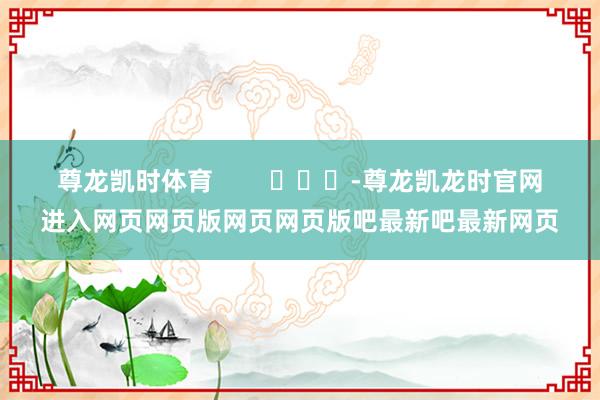 尊龙凯时体育        			-尊龙凯龙时官网进入网页网页版网页网页版吧最新吧最新网页