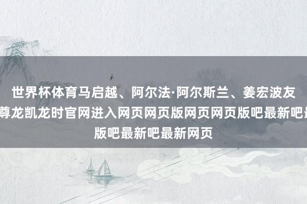 世界杯体育马启越、阿尔法·阿尔斯兰、姜宏波友情出演-尊龙凯龙时官网进入网页网页版网页网页版吧最新吧最新网页