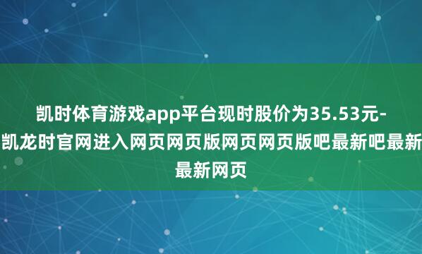 凯时体育游戏app平台现时股价为35.53元-尊龙凯龙时官网进入网页网页版网页网页版吧最新吧最新网页