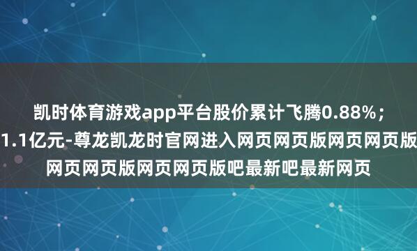 凯时体育游戏app平台股价累计飞腾0.88%；融资余额累计增多1.1亿元-尊龙凯龙时官网进入网页网页版网页网页版吧最新吧最新网页