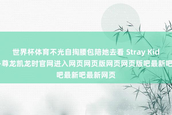世界杯体育不光自掏腰包陪她去看 Stray Kids 演唱会-尊龙凯龙时官网进入网页网页版网页网页版吧最新吧最新网页