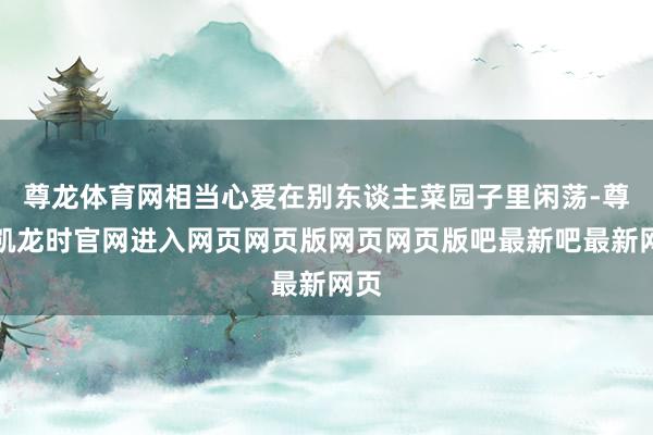 尊龙体育网相当心爱在别东谈主菜园子里闲荡-尊龙凯龙时官网进入网页网页版网页网页版吧最新吧最新网页