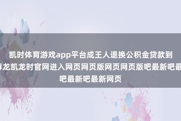 凯时体育游戏app平台成王人退换公积金贷款到期日-尊龙凯龙时官网进入网页网页版网页网页版吧最新吧最新网页