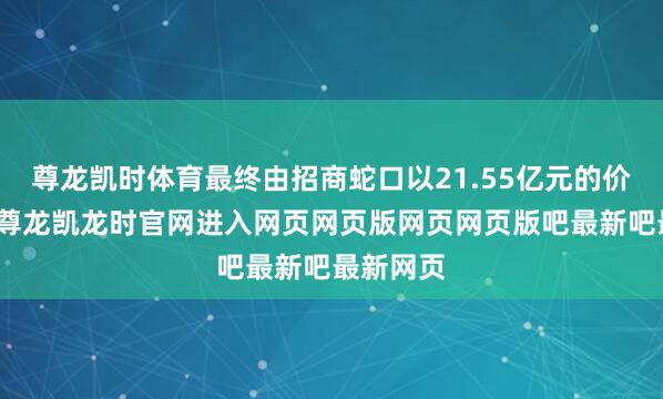 尊龙凯时体育最终由招商蛇口以21.55亿元的价钱摘得-尊龙凯龙时官网进入网页网页版网页网页版吧最新吧最新网页