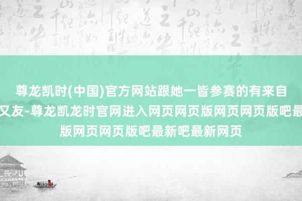 尊龙凯时(中国)官方网站跟她一皆参赛的有来自全宇宙的小一又友-尊龙凯龙时官网进入网页网页版网页网页版吧最新吧最新网页