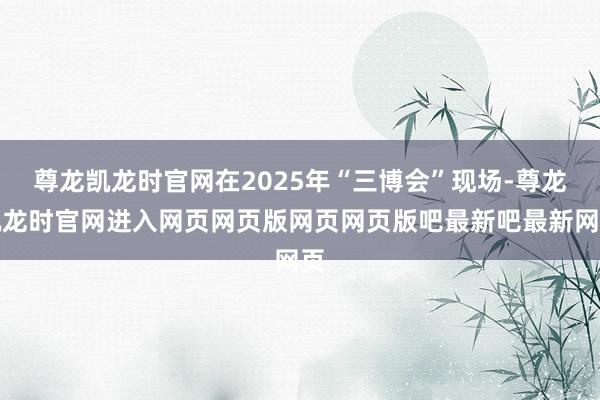 尊龙凯龙时官网在2025年“三博会”现场-尊龙凯龙时官网进入网页网页版网页网页版吧最新吧最新网页