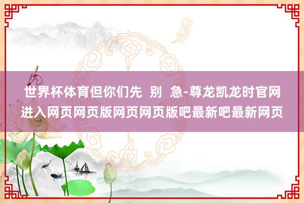 世界杯体育但你们先  别  急-尊龙凯龙时官网进入网页网页版网页网页版吧最新吧最新网页